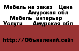 Мебель на заказ › Цена ­ 10 000 - Амурская обл. Мебель, интерьер » Услуги   . Амурская обл.